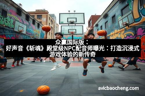 众赢国际版：好声音《斩魂》殿堂级NPC配音师曝光：打造沉浸式游戏体验的新传奇