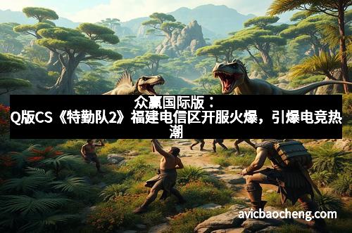 众赢国际版：Q版CS《特勤队2》福建电信区开服火爆，引爆电竞热潮